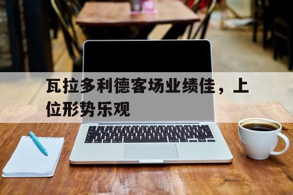 开云体育-包含瓦拉多利德客场业绩佳，上位形势乐观的词条